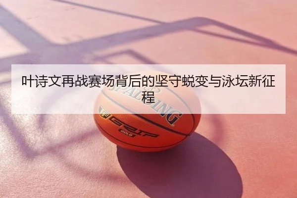 叶诗文再战赛场背后的坚守蜕变与泳坛新征程
