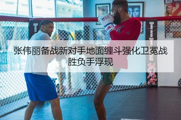 张伟丽备战新对手地面缠斗强化卫冕战胜负手浮现