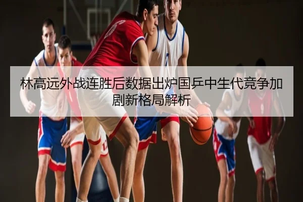 林高远外战连胜后数据出炉国乒中生代竞争加剧新格局解析