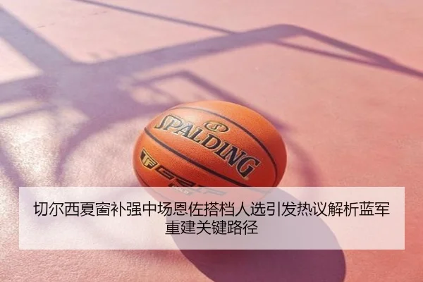 切尔西夏窗补强中场恩佐搭档人选引发热议解析蓝军重建关键路径