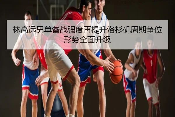 林高远男单备战强度再提升洛杉矶周期争位形势全面升级