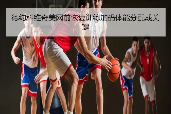 德约科维奇美网前恢复训练加码体能分配成关键
