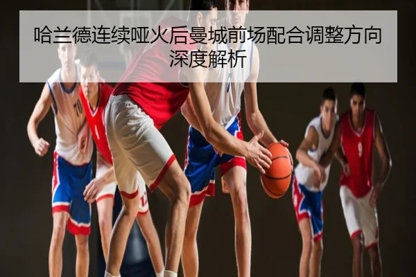 哈兰德连续哑火后曼城前场配合调整方向深度解析